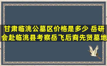 甘肃临洮公墓区价格是多少 岳研会赴临洮县考察岳飞后裔先贤墓地遗址